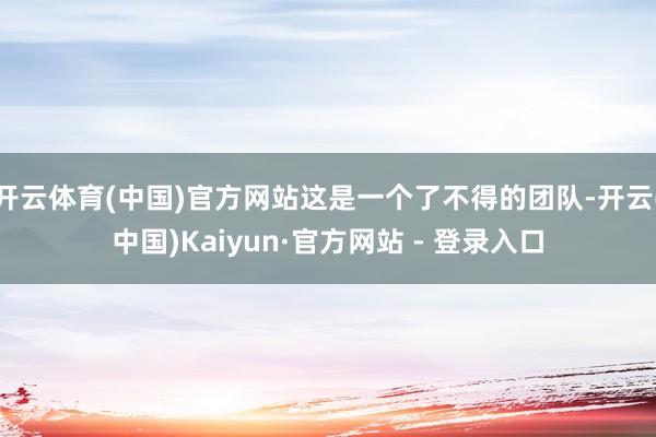 开云体育(中国)官方网站这是一个了不得的团队-开云(中国)Kaiyun·官方网站 - 登录入口