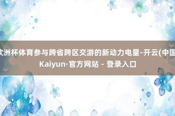 欧洲杯体育参与跨省跨区交游的新动力电量-开云(中国)Kaiyun·官方网站 - 登录入口