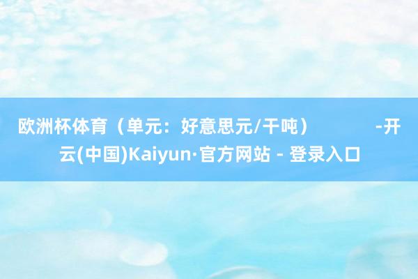 欧洲杯体育（单元：好意思元/干吨）            -开云(中国)Kaiyun·官方网站 - 登录入口