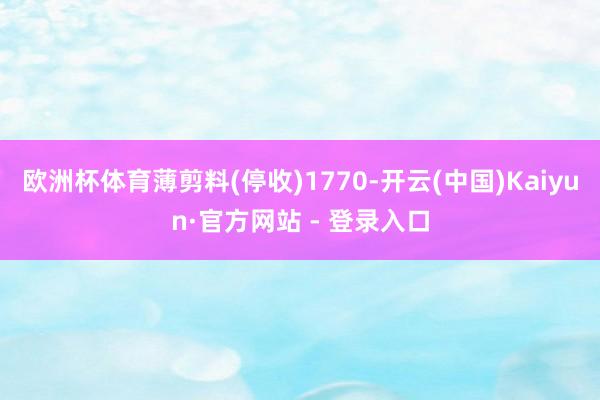 欧洲杯体育薄剪料(停收)1770-开云(中国)Kaiyun·官方网站 - 登录入口