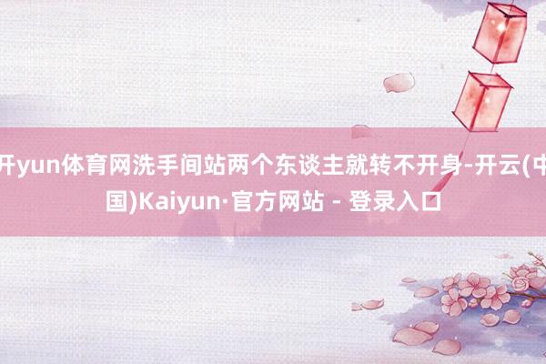 开yun体育网洗手间站两个东谈主就转不开身-开云(中国)Kaiyun·官方网站 - 登录入口
