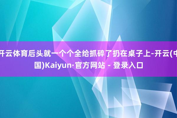 开云体育后头就一个个全给抓碎了扔在桌子上-开云(中国)Kaiyun·官方网站 - 登录入口