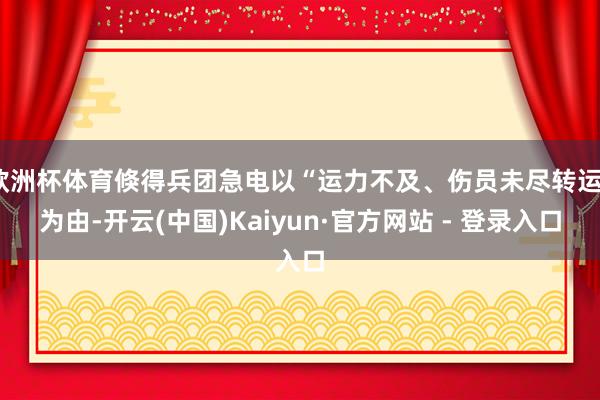 欧洲杯体育倏得兵团急电以“运力不及、伤员未尽转运”为由-开云(中国)Kaiyun·官方网站 - 登录入口