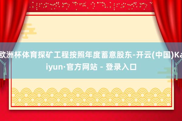欧洲杯体育探矿工程按照年度蓄意股东-开云(中国)Kaiyun·官方网站 - 登录入口
