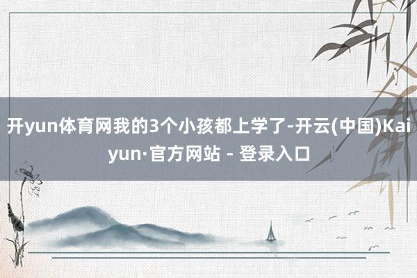 开yun体育网我的3个小孩都上学了-开云(中国)Kaiyun·官方网站 - 登录入口