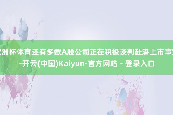 欧洲杯体育还有多数A股公司正在积极谈判赴港上市事宜-开云(中国)Kaiyun·官方网站 - 登录入口