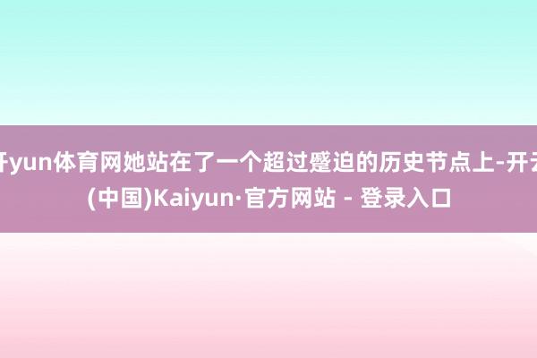 开yun体育网她站在了一个超过蹙迫的历史节点上-开云(中国)Kaiyun·官方网站 - 登录入口