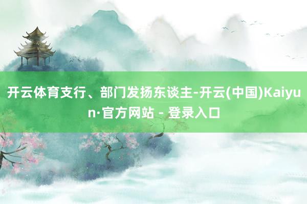 开云体育支行、部门发扬东谈主-开云(中国)Kaiyun·官方网站 - 登录入口