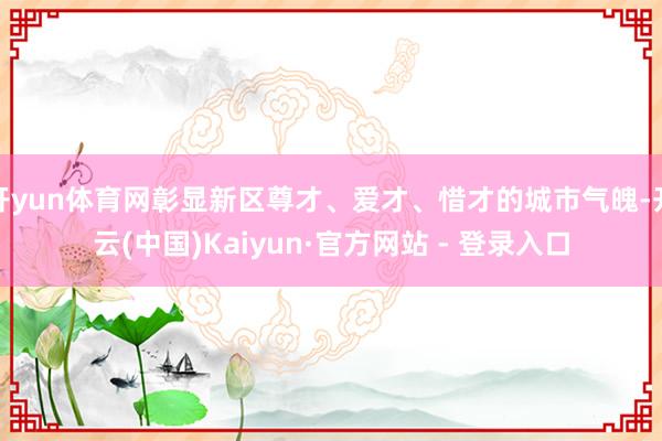 开yun体育网彰显新区尊才、爱才、惜才的城市气魄-开云(中国)Kaiyun·官方网站 - 登录入口