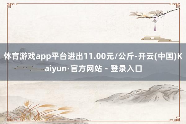 体育游戏app平台进出11.00元/公斤-开云(中国)Kaiyun·官方网站 - 登录入口