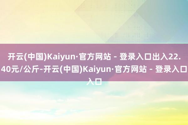 开云(中国)Kaiyun·官方网站 - 登录入口出入22.40元/公斤-开云(中国)Kaiyun·官方网站 - 登录入口