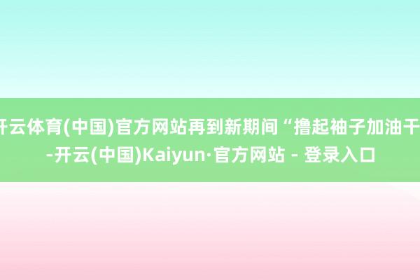开云体育(中国)官方网站再到新期间“撸起袖子加油干”-开云(中国)Kaiyun·官方网站 - 登录入口