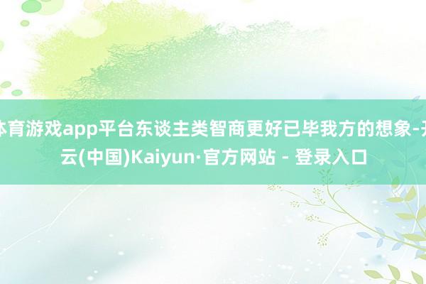 体育游戏app平台东谈主类智商更好已毕我方的想象-开云(中国)Kaiyun·官方网站 - 登录入口