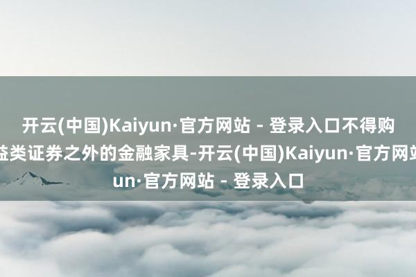 开云(中国)Kaiyun·官方网站 - 登录入口不得购买除固定收益类证券之外的金融家具-开云(中国)Kaiyun·官方网站 - 登录入口