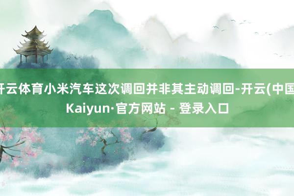 开云体育小米汽车这次调回并非其主动调回-开云(中国)Kaiyun·官方网站 - 登录入口