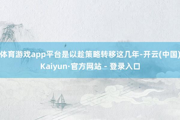 体育游戏app平台是以趁策略转移这几年-开云(中国)Kaiyun·官方网站 - 登录入口
