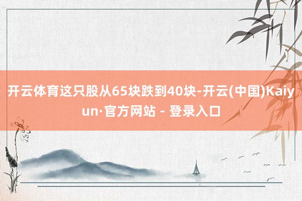 开云体育这只股从65块跌到40块-开云(中国)Kaiyun·官方网站 - 登录入口