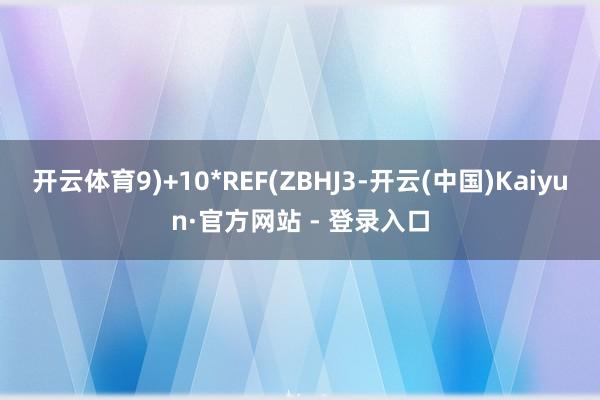 开云体育9)+10*REF(ZBHJ3-开云(中国)Kaiyun·官方网站 - 登录入口