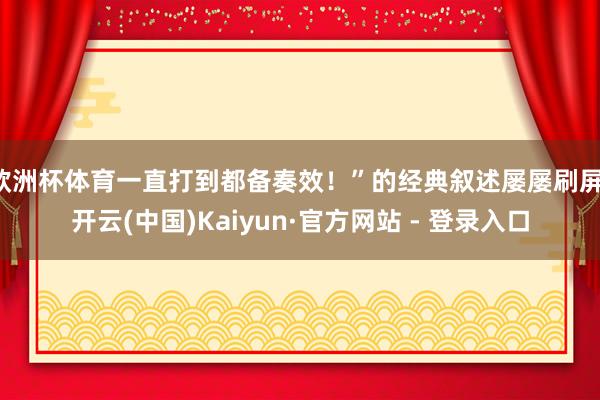 欧洲杯体育一直打到都备奏效!”的经典叙述屡屡刷屏-开云(中国)Kaiyun·官方网站 - 登录入口