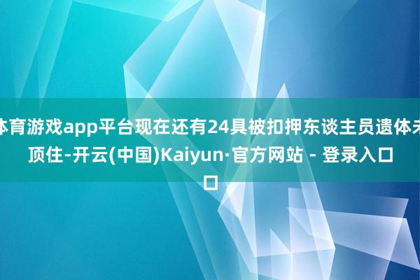 体育游戏app平台现在还有24具被扣押东谈主员遗体未顶住-开云(中国)Kaiyun·官方网站 - 登录入口