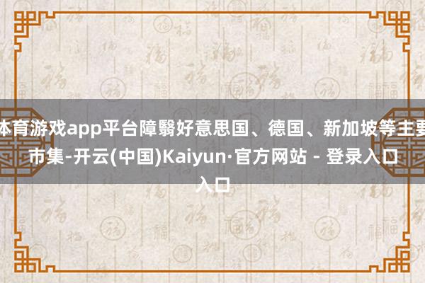 体育游戏app平台障翳好意思国、德国、新加坡等主要市集-开云(中国)Kaiyun·官方网站 - 登录入口
