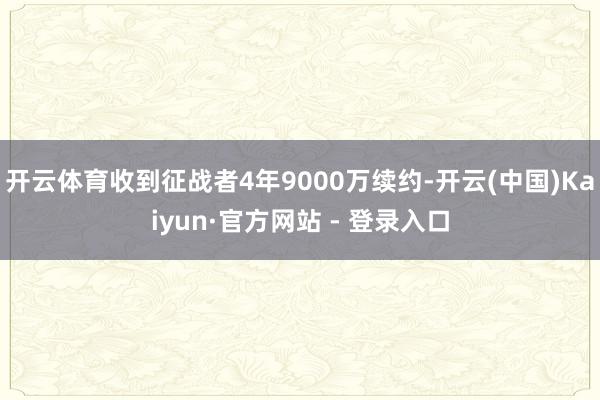 开云体育收到征战者4年9000万续约-开云(中国)Kaiyun·官方网站 - 登录入口