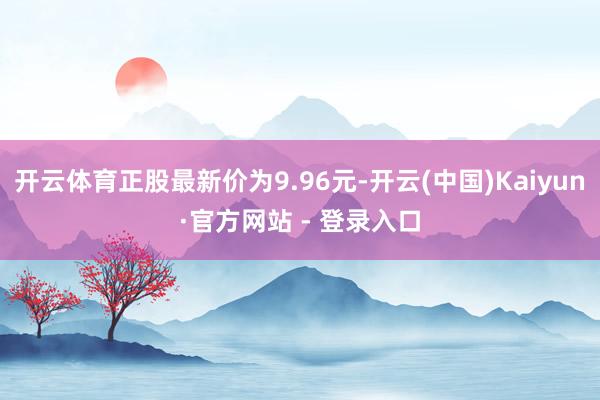 开云体育正股最新价为9.96元-开云(中国)Kaiyun·官方网站 - 登录入口