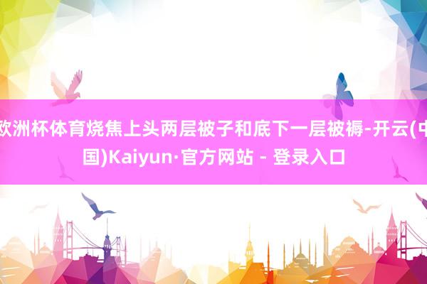 欧洲杯体育烧焦上头两层被子和底下一层被褥-开云(中国)Kaiyun·官方网站 - 登录入口