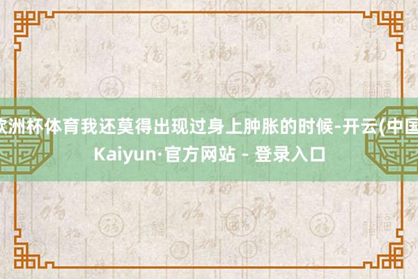 欧洲杯体育我还莫得出现过身上肿胀的时候-开云(中国)Kaiyun·官方网站 - 登录入口