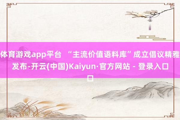 体育游戏app平台 “主流价值语料库”成立倡议精雅发布-开云(中国)Kaiyun·官方网站 - 登录入口