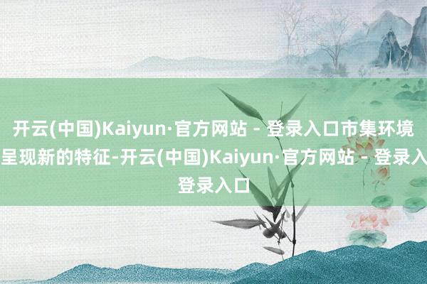 开云(中国)Kaiyun·官方网站 - 登录入口市集环境将呈现新的特征-开云(中国)Kaiyun·官方网站 - 登录入口