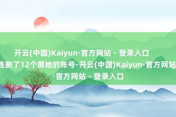 开云(中国)Kaiyun·官方网站 - 登录入口 网信办相连删了12个黑她的账号-开云(中国)Kaiyun·官方网站 - 登录入口