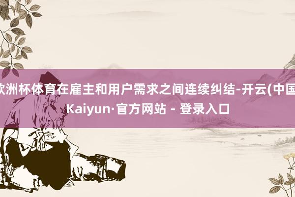 欧洲杯体育在雇主和用户需求之间连续纠结-开云(中国)Kaiyun·官方网站 - 登录入口
