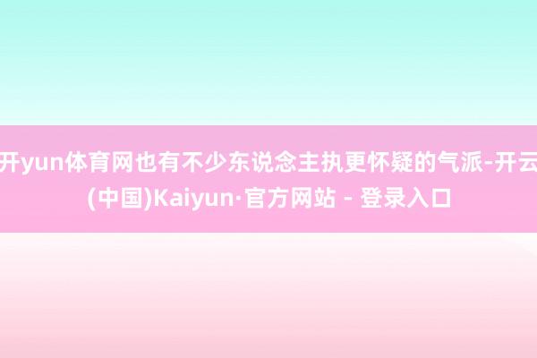 开yun体育网　　也有不少东说念主执更怀疑的气派-开云(中国)Kaiyun·官方网站 - 登录入口
