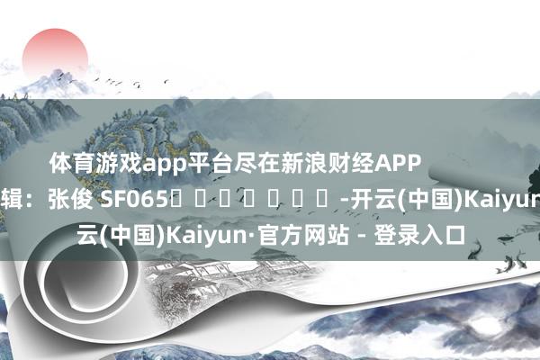 体育游戏app平台尽在新浪财经APP            						职守剪辑：张俊 SF065							-开云(中国)Kaiyun·官方网站 - 登录入口