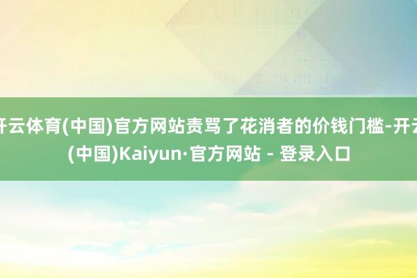 开云体育(中国)官方网站责骂了花消者的价钱门槛-开云(中国)Kaiyun·官方网站 - 登录入口