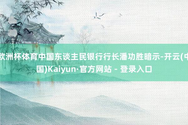 欧洲杯体育中国东谈主民银行行长潘功胜暗示-开云(中国)Kaiyun·官方网站 - 登录入口