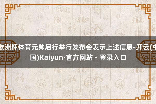 欧洲杯体育元帅启行举行发布会表示上述信息-开云(中国)Kaiyun·官方网站 - 登录入口