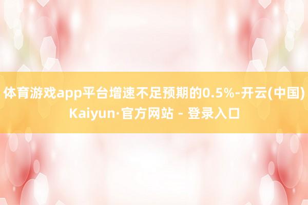 体育游戏app平台增速不足预期的0.5%-开云(中国)Kaiyun·官方网站 - 登录入口