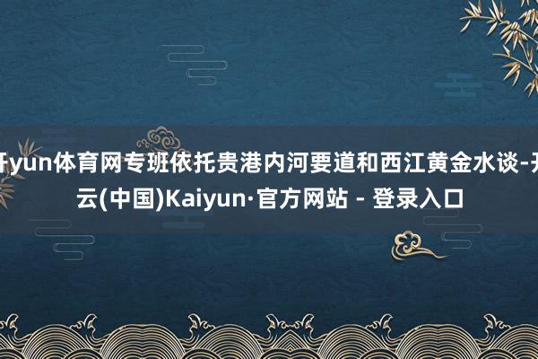 开yun体育网专班依托贵港内河要道和西江黄金水谈-开云(中国)Kaiyun·官方网站 - 登录入口