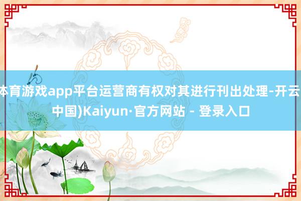 体育游戏app平台运营商有权对其进行刊出处理-开云(中国)Kaiyun·官方网站 - 登录入口