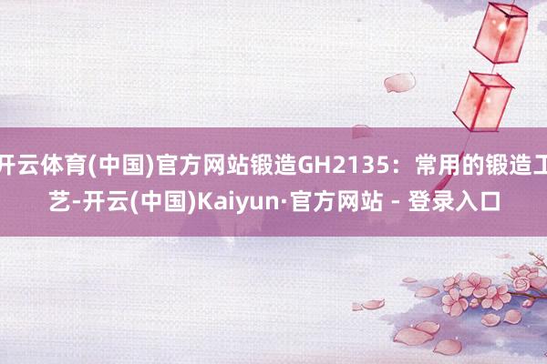 开云体育(中国)官方网站锻造GH2135:常用的锻造工艺-开云(中国)Kaiyun·官方网站 - 登录入口