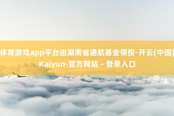 体育游戏app平台由湖南省通航基金领投-开云(中国)Kaiyun·官方网站 - 登录入口