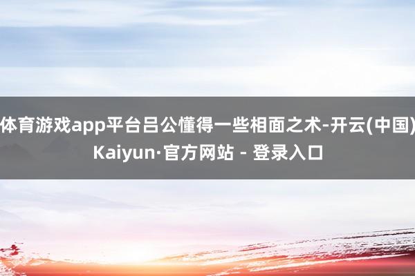 体育游戏app平台吕公懂得一些相面之术-开云(中国)Kaiyun·官方网站 - 登录入口