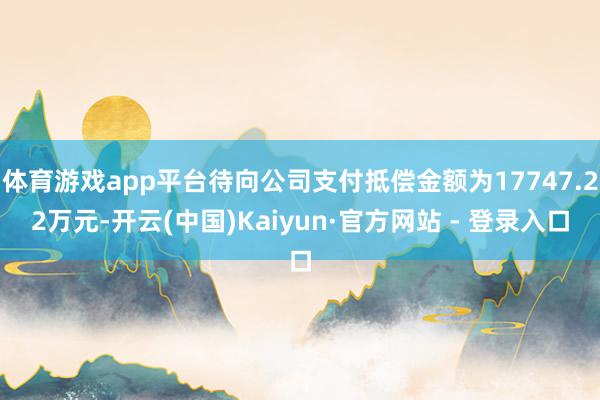 体育游戏app平台待向公司支付抵偿金额为17747.22万元-开云(中国)Kaiyun·官方网站 - 登录入口