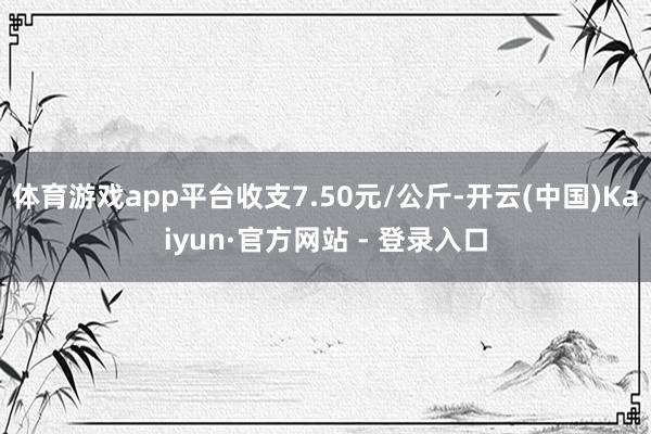 体育游戏app平台收支7.50元/公斤-开云(中国)Kaiyun·官方网站 - 登录入口