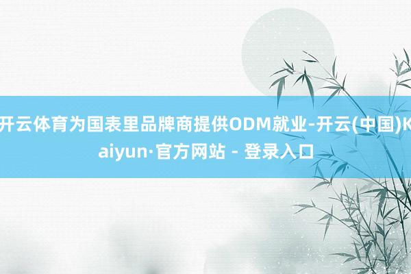 开云体育为国表里品牌商提供ODM就业-开云(中国)Kaiyun·官方网站 - 登录入口