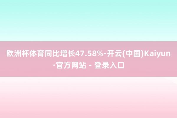 欧洲杯体育同比增长47.58%-开云(中国)Kaiyun·官方网站 - 登录入口