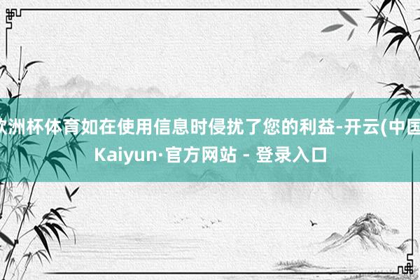 欧洲杯体育如在使用信息时侵扰了您的利益-开云(中国)Kaiyun·官方网站 - 登录入口
