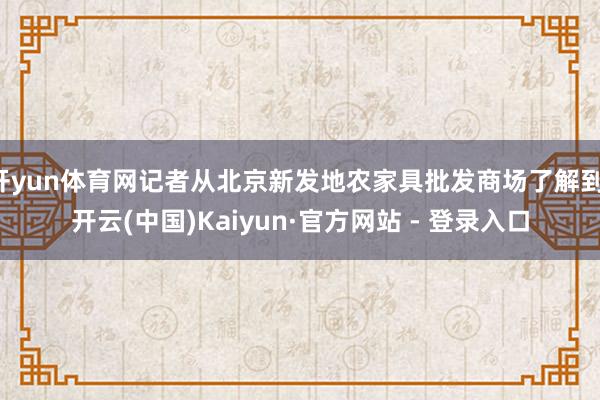 开yun体育网记者从北京新发地农家具批发商场了解到-开云(中国)Kaiyun·官方网站 - 登录入口